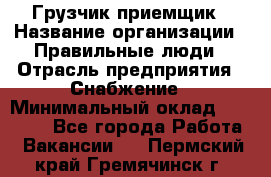 Грузчик-приемщик › Название организации ­ Правильные люди › Отрасль предприятия ­ Снабжение › Минимальный оклад ­ 26 000 - Все города Работа » Вакансии   . Пермский край,Гремячинск г.